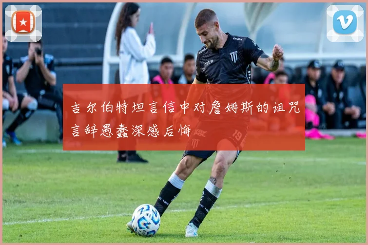 吉尔伯特坦言信中对詹姆斯的诅咒言辞愚蠢深感后悔