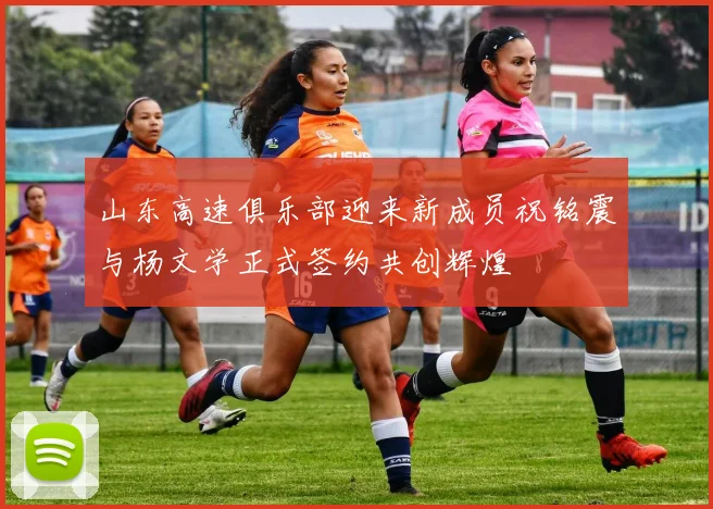 山东高速俱乐部迎来新成员祝铭震与杨文学正式签约共创辉煌