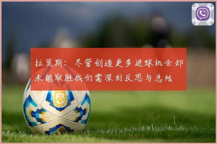 拉莫斯：尽管创造更多进球机会却未能取胜我们需深刻反思与总结