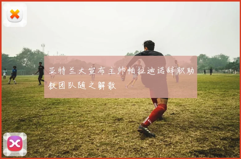 亚特兰大宣布主帅帕拉迪诺辞职助教团队随之解散