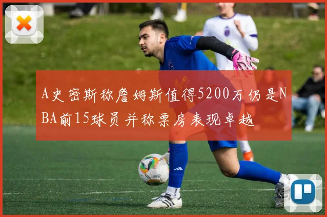 A史密斯称詹姆斯值得5200万仍是NBA前15球员并称票房表现卓越