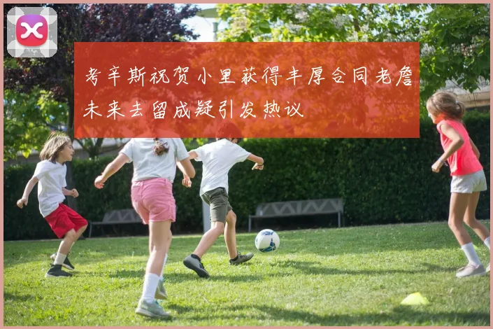 考辛斯祝贺小里获得丰厚合同老詹未来去留成疑引发热议