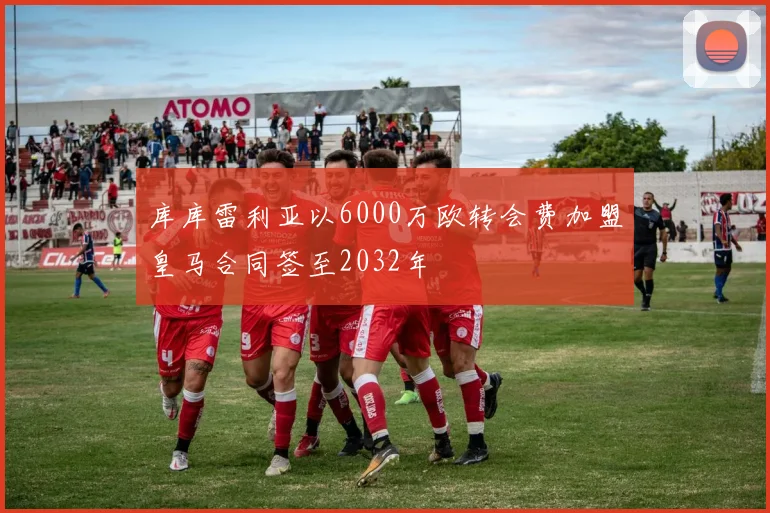 库库雷利亚以6000万欧转会费加盟皇马合同签至2032年