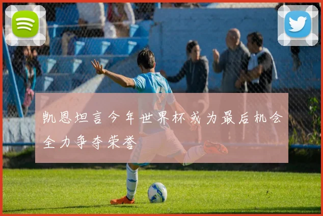 凯恩坦言今年世界杯或为最后机会全力争夺荣誉