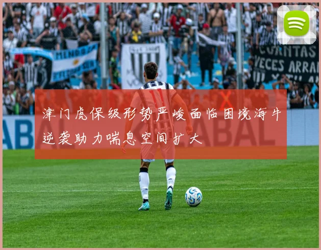 津门虎保级形势严峻面临困境海牛逆袭助力喘息空间扩大