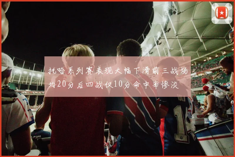 托哈系列赛表现大幅下滑前三战场均20分后四战仅10分命中率惨淡