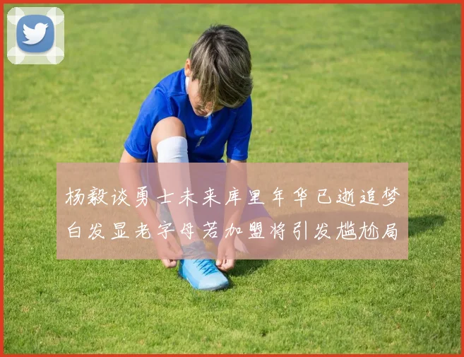 杨毅谈勇士未来库里年华已逝追梦白发显老字母若加盟将引发尴尬局面